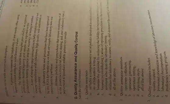 Match the terms with the correct description.
4. __
A process to ensure the reliability of test results, often using manufactured samples with known values
5. __
The laboratory must test samples provided by an approved
proficiency-testing agency,and the accuracy of testing is verified
iency-testing agency and results are reported to the
6. __
A set of step-by-step instructions to help employees carry out
routine
ie operations with efficiency.high quality, and uniformity of
performance
7. Laboratory tests and procedures that have been approved
__
FDA for home use or that are simple laboratory tests and
by the
procedures to perform
8. __ Written policies and procedures that ensure monitoring of all
of the
processes involved before during, and after a laboratory test is
performed to produce reliable patient test results
D. Quality Assurance and Quality Control
Select the correct answer.
1. Quality assurance
a. includes a comprehensive set of policies developed to ensure excellent down
ity of laboratory testing.
b. benefits the provider by reducing the liability for inaccurate reporting of not
c. focuses on establishing a series of operating procedures for the benent the p
assistant who does the laboratory testing.
d. enables the laboratory to assess, verify, and document the quality of the labora
e. all of the above.
2. Quality assurance monitors
a. specimen collection.
b. specimen processing
c. specimen testing.
d. reporting steps.
e. all of the above.
3. Quality assurance includes
b. personnel and knowledge of laboratory instrumentation.
a. quality control.
c. laboratory documentation.
d. proficiency testing program.