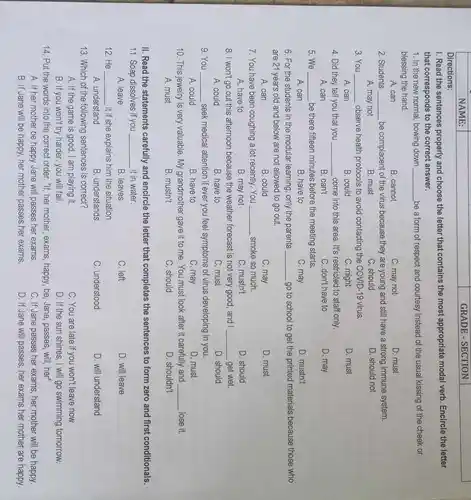 NAME:
1. Read the sentences properly and choose the letter that contains the most appropriate modal verb Encircle the letter
that corresponds to the correct answer.
Directions:
1. In the new normal, bowing down __ be a form of respect and courtesy instead of the usual kissing of the cheek or
blessing the hand.
A. can
B. cannot
C. may not
D. must
2. Students __ be complacent of the virus because they are young and still have a strong immune system.
A. may not
B. must
C. should
D. should not
3. You __ observe health protocols to avoid contacting the COVID-19 virus
A. can
B. could
C. might
D. must
4. Did they tell you that you __ come into this area It's restricted to staff only
A. can
B can't
C. don't have to
D. may
5. We __ be there fifteen minutes before the meeting starts.
A. can
B. have to
C. may
D. mustn't
6. For the students in the modular learning only the parents __ go to school to get the printed materials because those who
are 21 years old and below are not allowed to go out.
A. can
B. could
C. may
D. must
7. You have been coughing a lot recently. You __ smoke so much
A. have to
B. may not
C. mustn't
D. should
8. I won't go out this afternoon because the weather forecast is not very good, and I __ get wet.
A. could
B. have to
C. must
D. should
9. You __ seek medical attention if ever you feel symptoms of virus developing in you.
A. could
B. have to
C. may
D. must
10. This jewelry is very valuable. My grandmother gave it to me. You must look after it carefully and __ lose it.
A. must
B. mustn't
C. should
D. shouldn't
II. Read the statements carefully and encircle the letter that completes the sentences to form zero and first conditionals.
11. Soap dissolves if you __ it in water.
A. leave
B. leaves
C. left
D. will leave
12. He __ .it if she explains him the situation.
A. understand
B. understands
C. understood
D. will understand
13. Which of the following sentences is correct?
A. If the game is good, I am playing it.
C. You are late if you won't leave now
B. If you won't try harder you will fail.
D. If the sun shines.I will go swimming tomorrow.
14. Put the words into the correct order. "If,her mother, exams, happy be, Jane, passes, will her"
A. If her mother be happy Jane will passes her exams.
C. If Jane passes her exams, her mother will be happy.
B. If Jane will be happy, her mother passes her exams.
D. If Jane will passes, her exams her mother are happy.
GRADE - SECTION