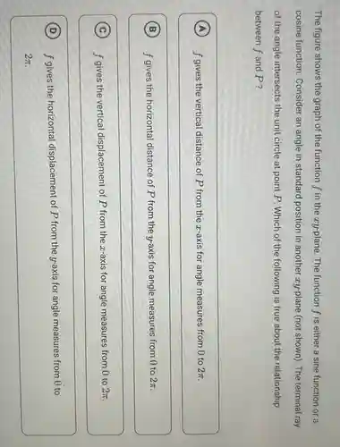 The figure shows the graph of the function f in the ay-plane. The function f is either a sine function or a
cosine function. Consider an angle in standard position in another zy-plane (not shown). The terminal ray
of the angle intersects the unit circle at point P. Which of the following is true about the relationship
between f and P ?
A f gives the vertical distance of P from the z-axis for angle measures from 0 to 2pi  (A)
B f gives the horizontal distance of P from the y-axis for angle measures from 0 to 2pi  (B)
(C) f gives the vertical displacement of P from the ax-axis for angle measures from 0 to
2pi 
C
D f gives the horizontal displacement of P from the y-axis for angle measures from 0 to (D)
2pi