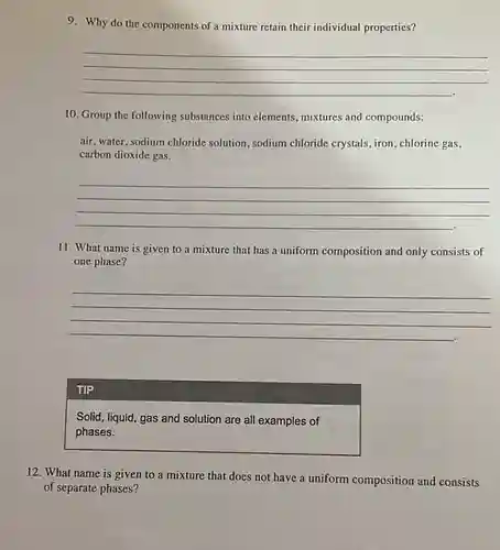 9. Why do the components of a mixture retain their individual properties?
__
10. Group the following substances into elements mixtures and compounds:
air, water, sodium chloride solution, sodium chloride crystals, iron, chlorine gas,
carbon dioxide gas.
__
11. What name is given to a mixture that has a uniform composition and only consists of
one phase?
__
TIP
Solid, liquid, gas and solution are all examples of
phases.
12. What name is given to a mixture that does not have a uniform composition and consists
of separate phases?