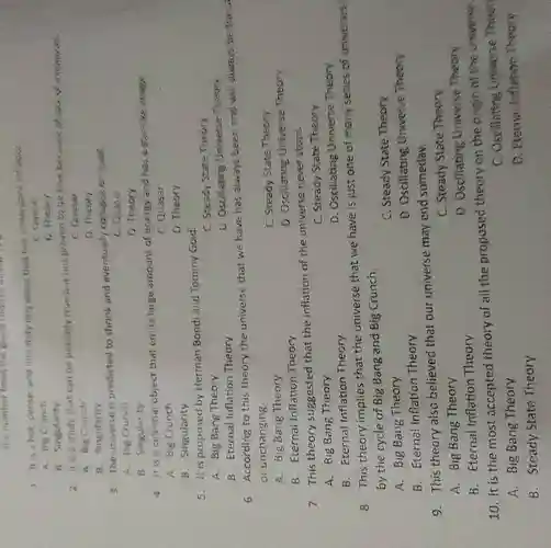 the monkey from the given challen
1. It's a hot, dense, and infinitely tiny point that has undergoes int about
C. Grabler
A. Big Crunch
D. These I
b. Singularity
2. It is a study that can he possibly true nut not prevents be the bestive
C. Guasar
A. Big Crunch
D. Theory
A. Singularity
3. The universe is predicted to shrink and eventually collapse on itself
C. Quasar
A. Big Crunch
0. Theory
B. Singularity
4. It is a celestial object that emits large amount of energy and has a star be image
A. Big Crunch
C. Quasar
8. Singularity
D. Theory
5. It is proposed by Herman Bond and Tommy Gold
C. Steady State Theory
A. Big Bang Theory
D. Oscillating Universe Theory
B. Eternal Inflation Theory
6. According to this theory the universe that we have has always been and will always be the si
or unchanging.
A. Big Bang Theory
C. Steady State Theory
B. Eternal Inflation Theory
D. Oscillating Universe Theory
7.This theory suggested that the inflation of the universe never stops.
A. Big Bang Theory
C. Steady State Theory
D. Oscillating Universe Theory
B. Eternal Inflation Theory
8.This theory implies that the universe that we have is just one of many series of universes
by the cycle of Big Bang and Big Crunch.
A. Big Bang Theory
C. Steady State Theory
B. Eternal inflation Theory
D. Oscillating Universe Theory
9.This theory also believed that our universe may end someday.
A. Big Bang Theory
C. Steady State Theory
D. Oscillating Universe Theory
B. Eternal Inflation Theory
10. it is the most accepted theory of all the proposed theory on the origin of the universe.
C. Oscillating Universe Theor
A. Big Bang Theory
D. Eterna Inflation Theory
B. Steady State Theory