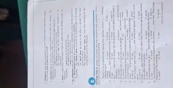 3. Obligntion expresses commitment or duty. Modals used in expressing oblign.
tion include have to (has to) and must.
a. Has/Have to is used when obligation comes not from the speaker . The
obligation is set by an authority, rule or law.
Examples: I have to be in the airport before the flight departure.
She has to submit her report on time.
The company has to pay retrenchment benefits to its
employees.
b. Must is used when expressing obligation comes from the speaker or from an
authority.
Examples:
I must call my husband now.
We must finish the report on time.
I must stay away from them.
4. No obligation expresses the absence of commitment or duty as one may do it
or not. Don't (doesn't) have to is used to express no obligation.
Examples:
She doesn't have to attend the funeral if she is not feeling
well.
You don't have to come to my office in person. You may
submit it online.
The employees don't have to come this morning as the
activity will start in the afternoon.
Learning Task 4: Choose the modal that best completes each statement . Write
the letters of your answers in your notebook.
1. There's a lot of distractions coming from passing vehicles. __ Anthony
close the door?
D. can
B. could
C. would
A. must
2. Jossiah __ start investing now if she wants to retire soon.
D. have to
B. may
C. would
3. Rey __ come to the session but his presence would lighten the mood if
he's there.
A. couldn't
B. can't
C. mustn't
D. don't have to
4. Pirena can't get a connection on her gadget. __ she borrow yours?
A. have to	B. may
D
C. can
5. It's a controlled room. Unauthorized persons __ come inside.
A. don't have to B. can't	C. wouldn't	D. couldn't
6. Caloy __ be at the airport at least two hours before his flight.
A. has to	B. can	C. may	D. would
7. The invitation says that you __ only bring three guests with you to the
party.
A. have to
B. can
C. may
D. could
8. Jisela __ stay overtime in the office today rather than going and working
......................................................................weekend.
B. have to
C. could
D. would
A. must
9. Cancla believes that she __ finish these tasks before the deadline.
A. may	B. would
D. have to
C. could
10. Considering the event's formality, the winners __ wear their Kasuotang
Pilipino for the awarding.
A. could
B. must
C. can
D. would
PIVOT 4A CALABARZON