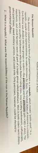 The Roman Republic
The Romans created a new form of government known as a republic , which means "public good."In a
republic, people elect representatives to make decisions for them. The United States of America is a republic.
Early Rome was divided into two groups or orders-the patricians and the plebeians (plih - BEE - uhns). The
patricians were wealthy landowners who became Rome's ruling class. Less wealthy landowners , craftspeople,
merchants, and small farmers were all part of a larger group called plebeians. Men in both orders were citizens
who paid taxes, owed military service, and could vote. Only patricians , however, could be elected to
governmental offices.
1. What is a republic?What were the responsibilities of the men in the Roman Republic?