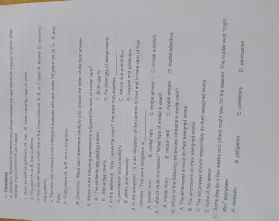 I - GRAMMAR
A Directions Read each sentence and decide whether the verb should be singular or plural Write
the letter of your answer on your paper.
1. Gold, as well as platinum ,(A.has B have)recently risen in price.
2. The poor (A. is B are)suffering.
3. You should decide which one of the three choices, A , B, or C best (A answer B answers)
the question.
4. The only one of these most intelligent students who are under 18 years old (A. is B are)
Peter.
5. Thirty years (A . is B. are) a long time.
B Directions:Read each statement carefully and choose the letter of the best answer.
6. Which of the following expressions suggests the form of modal verb?
A. The students are reading books.
C. Birds can fly.
B. She writes clearly.
D. He does lots of assignments.
7. In the sentence , "May I leave the room?"the word may express
__
A permission and probability
C. advice and prohibition
B. ability and necessity
D. request and prediction
8. In the statement "It is an obligation of the parents to love and to take care of their
children "The word obligation is
__
A. modal noun
B. modal verb
C. modal adverb
D. modal auxiliary
9. "I should study my lesson."What type of modal is used?
A. modal noun
B. modal verb
C. modal adverb
D. modal adjective
10. Which of the following sentences contains a modal verb?
A. The employees should do their assigned works.
B. The employees do their assigned works.
C. The employees should responsibly do their assigned works.
D. None of the above
11. Some stay for a few weeks and others might stay for the season . The modal verb "might
stay"expresses
A.necessity
. B obligation
C . possibility
D permission