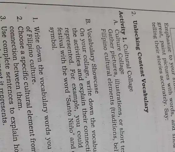 Emphasize to ctures wi
English paint picture Stude words,and snow ! accurately . Say:
12 Unlocking Content Vocabulary
Activity 1 . Cultural Collage
A. Culture collage
Gather pictures illustrations , or short te
Gather pictural elements (traditions bel
B . Vocabulary Showcase down the vocabu
the activities and explain them could
represented For example you could
represented the word "Santo Niño" and
symbol.
1. Write down the vocabulary words you
of Filipino culture.
2 a specific cultural element from
connection between them.
3. Use complete sentences to explain ho
it represents.