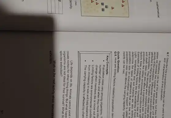 a7. Describe how a populations density can be used to le
and characteristics of that population.
Populations can be of the same size, but they m
of the population. Differences population densit
number of individuals perter ar
attributed to many factors Population sizes change who
and death rates can population's size. Any
the ecosystem. They decrease
population like popula.Environmental conditions are call
esp a population from increasing in size and
Examples of limiting factors are the availability of food,
temperature and soil-nutrient.are also limiting
determine the types of organisms that can live in a
population size an environment can support is called
needs can be met.
population size rises above the carrying capacity, orgar
Guide Question:
Q 8. How are limiting factors related to population den
Key Concepts:
Population sizes vary among organisms. T
number of births and when they move into
change when members die or move out of
Limiting factors are environmental conditic
from increasing in size and help balance
The carrying capacity is affected by chan
Life depends on life Animals cannot exist
create niches for other living things. But what happ
organisms are not ideal for their survival? What do
species extinction?
Work on the next activity which demonstra
extinction.