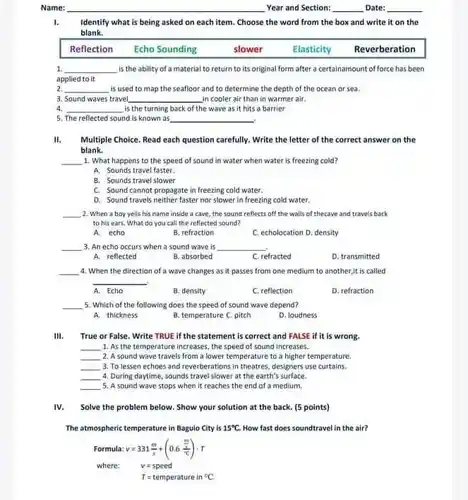 Name: __ Year and Section: __ Date:
1. Identify what is being asked on each item Choose the word from the box and write it on the
blank.
Reflection Echo Sounding	slower	Elasticity Reverberation
1 __ is the ability of a material to return to its original form after a certainamount of force has been
applied to it
2 __ is used to map the seafloor and to determine the depth of the ocean or sea.
3. Sound waves travel __ in cooler air than in warmer air.
4 __ is the turning back of the wave as it hits a barrier
5. The reflected sound is known as __
II. Multiple Choice. Read each question carefully. Write the letter of the correct answer on the
blank.
1. What happens to the speed of sound in water when water is freezing cold?
__
A. Sounds travel faster.
B. Sounds travel slower
C. Sound cannot propagate in freezing cold water.
D. Sound travels neither faster nor slower in freezing cold water.
__ 2. When a boy yells his name inside a cave, the sound reflects off the walls of thecave and travels back
to his ears. What do you call the reflected sound?
A. echo
B. refraction
C. echolocation D. density
__ 3. An echo occurs when a sound wave is __
A. reflected
B. absorbed
C. refracted
D. transmitted
__ 4. When the direction of a wave changes as it passes from one medium to another,it is called
__
A. Echo
B. density
C. reflection
D. refraction
__ 5. Which of the following does the speed of sound wave depend?
A. thickness
B. temperature C. pitch
D. loudness
III. True or False. Write TRUE if the statement is correct and FALSE if it is wrong.
__ 1. As the temperature increases, the speed of sound increases.
__ 2. A sound wave travels from a lower temperature to a higher temperature.
__ 3. To lessen echoes and reverberations in theatres designers use curtains.
__ 4. During daytime, sounds travel slower at the earth's surface.
__ 5. A sound wave stops when it reaches the end of a medium,
IV. Solve the problem below. Show your solution at the back. [5 points)
The atmospheric temperature in Bagulo City is 15^circ C. How fast does soundtravel in the air?
Formula: v=331(m)/(s)+(0.6(frac (m)/(s))(^circ C))cdot T
where: v=speed
T=temperature in^circ C