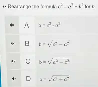 4 times Rearrange the formula c^2=a^2+b^2 for b .

 4 x & mathrm(~A) & mathrm(~b)=c^2-a^2 
 4 x & mathrm(~B) & mathrm(~b)=sqrt(c^2)-a^(2) 
 4 x & mathrm(C) & mathrm(b)=sqrt(a^2)-c^(2) 
 4 x & mathrm(D) & mathrm(b)=sqrt(c^2)+a^(2)