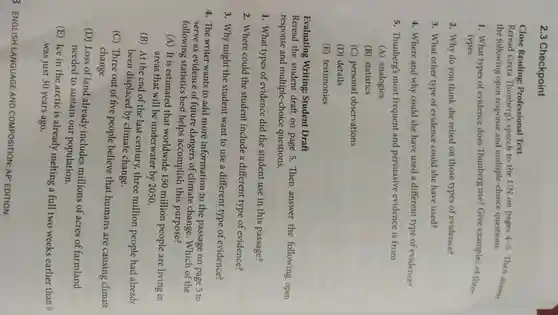 2.3 Checkpoint
Close Reading : Professional Text
Reread Greta Thunberg's speech to the UN on pages 4-5
Then answer
the following open response and multiple-choice questions.
1. What types of evidence does Thunberg use?Give examples of three
types.
2. Why do you think she relied on those types of evidence?
3. What other type of evidence could she have used?
4. Where and why could she have used a different type of evidence?
5. Thunberg's most frequent and persuasive evidence is from
(A) analogies
(B) statistics
(C) personal observations
(D) details
(E) testimonies
Evaluating Writing: Student Draft
Reread the student draft on page 5. Then answer the following open
response and multiple-choice questions.
1. What types of evidence did the student use in this passage?
2. Where could the student include a different type of evidence?
3. Why might the student want to use a different type of evidence?
4. The writer wants to add more information to the passage on page 5 to
serve as evidence of future dangers of climate change . Which of the
following statistics best helps accomplish this purpose?
(A) It is estimated that worldwide 150 million people are living in
areas that will be underwater by 2050.
(B) At the end of the last century three million people had already
been displaced by climate change.
(C) Three out of five people believe that humans are causing climate
change.
(D) Loss of land already includes millions of acres of farmland
needed to sustain our population.
(E) Ice in the arctic is already melting a full two weeks earlier than it
was just 30 years ago.
3 ENGLISH LANGUAGE AND COMPOSITION: AP EDITION