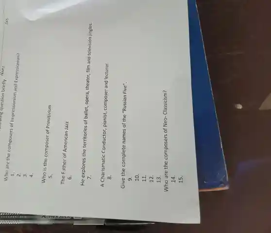 wing question briefly Name:
Who are the composers of Impressionism and Expressionism?
1.
2.
3.
4.
Who is the composer of Primitivism
5.
The Father of American Jazz
6.
He explores the territories of ballet, opera , theater, film and television jingles.
7.
A Charismatic Conductor pianist, composer and lecturer.
8.
Give the complete names of the "Russian Five".
9.
10.
11.
12.
13.
Who are the composers of Neo-Classicism?
14.
15.