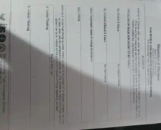Department of Coucation
Region III -Central Luzon
Schools Division of Bulacan
SHS WITHIN LUIS GRAVADOR ELEMENTAR SCHOOL
Sitio Gulod Brgy. Tigbe , Norzagaray Bulacan
ACTIVITY:
Activity 1:Discuss with your other family members a problem or issue important to your family
Write down their views and use them as bases to come up with a solution based on a
holistic perspective . Use the graph as a guide in conducting the discussion.
square 
PROBLEM OR ISSUE IMPORTANT TO MY FAMILY:
My Mother's Views
square 
square 
square 
square 
My Own Views
square 
Other imp
things to consider
square 
Activity 2: In our fast-changing I world ,where we want to be always "in" or always updated ,we love
to hear other people's perspective towards us.This makes us value more their opinion
rather than ours . Reflect on the partial and holistic thinking regarding yourself.
This is Who am
square 
square 
disappointed
