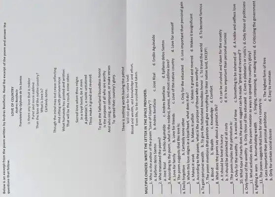 Below is an excerpt from the poem written by Andres Bonifacio. Read the excerpt of the poem and answer the
questions that follow.
LOVE OF COUNTRY
Andres Bonifacio
Translated by Epifanlo de los Santos
Is there any love that is nobler
Purer and more sublime
Than the love of the native country?
What is love is?
Certainly none.
Though the mind may not cease reflecting
And sifting with perseverance
What humanity has printed and written:
That will be the result, none other.
Sacred love when thou reigns
In a loyal heart,be it even
A plebelan's, a rustic untutored
Thou make it grand and revered.
To give the fatherland boundless honor
Is the purpose of all who are worthy
And who sing, or compose, or make verses
To spread their country's glory.
There is nothing worth having the patriot
Will not give for his native land;
Blood and wealth, and knowledge and effort,
Even life, to be crushed and taken.
MULTIPLE CHOICES: WRITE THE LETTER IN THE SPACE PROVIDED.
__
1. Who is the author of the poem "Love of Country"?
a. Epifanio delos Santos
2. Who translated the poem?
__
__
3. According to the poem, what is the noblest, purest, and most sublime love?
a. Love for family	b. Love for friends c. Love of the native country d. Love for oneself
4. The poem suggests that this love is:
__
a. Easily forgotten b. Certainly none other	c. Only for the educated d. Less important than personal gain
__ 5. When this love reigns in a loyal heart, what does it do?
c. Makes it grand and revered d. Makes it insignificant
__ 6. According to the poem, what is the purpose of those who are worthy?
a. To gain personal wealth b.To give the fatherland boundless honor c. To travel the world d. To become famous
__ 7. The poem mentions that patriots will give everything for their native land, EXCEPT:
a. Blood	b. Wealth c. Knowledge d. Comfort
__
8. What does the poem say about a patriot's life?
c. It can be crushed and taken for the country
a. It should be lived in luxury
d. It is less important than personal success
b. It should be protected at all costs
__
9. The poem implies that patriotism is:
a. Only for the wealthy b. A waste of time
c. Something to be ashamed of d. A noble and selfless love
10. What type of hearts does the poem suggest can be made "grand and revered"?
__
a. Only those of the wealthy b. Only those of the educated c. Even a plebeian's or rustic's d. Only those of politicians
11. What activities does the poem mention as ways to spread the country's glory?
__
a. Fighting in wars b. Accumulating wealth c. Singing, composing, or making verses d. Criticizing the government
__ 12. The poem suggests that love for one's country is:
c. The highest form of love
a. Less important than personal ambitions
d. Easy to maintain
b. Only for certain social classes