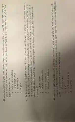 41. A patient came to your clinic complaining of pain while walking Upon examination you notice her right
calf is swollen, red and hot to touch.When you flexed her foot she stated the pain was an
8/10 You
begin to treat her for
a. Mitral valve prolapse
b. Thrombophlebitis
C.Heart attack
d. Angina
42. Patient enters ER with chest pain, shortness of breath, radiating pain to the neck, jaw and back, nausea,
and cold sweat. The nurses and doctors start blood thinners, oxygen, pain medication, nitroglycerine.
They run an EKG and immediately begin to take the patient back to the cardiac catheterization lab to
check for blockages. What is the most likely diagnosis for this patient based on the symptoms and
treatment?
a. Cardiac arrest
b. Mitral valve prolapse
C. Sickle cell anemia
d. Myocardial infarction
43. A patient suddenly collapses in the office Office staff check for a pulse and breathing which are both
absent. Staff members begin cardiopulmonary resuscitation, hook the patient up to a defibrillator, and
call 911. The patient is most likely experiencing
a. Cardiac arrest
b. CAD
C. Sickle cell anemia
d. Leukemia