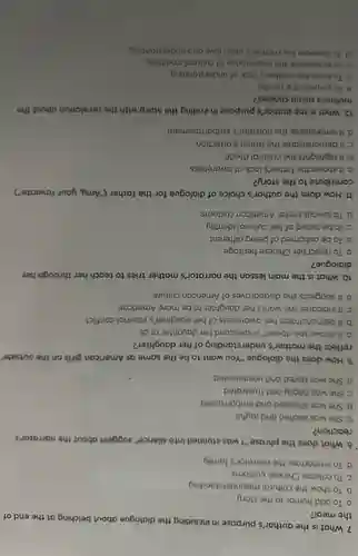 7. What is the author's purpose in including the dialogue about belching at the end of
the meal?
a. To add humor to the story
b. To show the cultural misunderstanding
C. To criticize Chinese customs
d. To embarrass the norrotor's fomily
8. What does the phrase."I was stunned into silence" suggest about the narrator's
reaction?
a. She was excited and joyful
b. She was shocked and embarrassed
C. She was ongry and frustrated
d. She was bored and uninterested
9. How does the dialogue "You want to be the same as American girls on the outside"
reflect the mother's understanding of her daughter?
a. It shows she doesn't understand her daughter at all
b. It demonstrates her awareness of her daughter's internal conflict
C. It indicates she wants her daughter to be more American
d. It suggests she disapproves of American culture
10. What is the main lesson the narrator's mother tries to teach her through her
dialogue?
a. To reject her Chinese heritage
b. To be ashamed of being different
C. To be proud of her cultural identity
d. To always prefer American customs
11. How does the author's choice of dialogue for the father ("Amy,your favorite")
contribute to the story?
a. It shows the father's lock of awareness
b. It highlights the cultural divide
C. It demonstrates the father's affection
d. It emphasizes the narrator's embarrassment
12. What is the author's purpose in ending the story with the revelation about the
mother's menu choices?
a. To surprise the reader
b. To show the mother's lock of understanding
C. To emphasize the importance of cultural traditions
d. To illustrote the mother's deep love and understanding