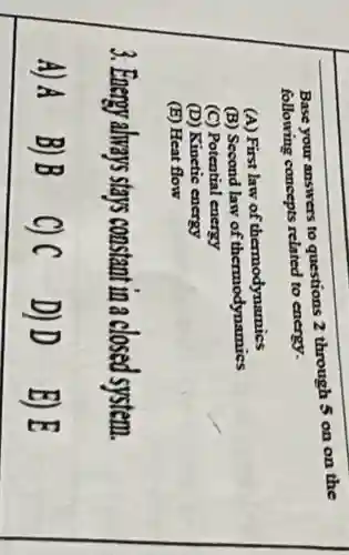 Base your answers to questions 2 through 5 on on the
following concepts related to energy.
(A) First law of thermodynamics
(B) Second law of thermodynamics
(C) Potential energy
(D) Kinetic energy
(E) Heat flow
3. Energy always stays coi constant in a closed system.
A) A
B)B C) C
D) D
E) E