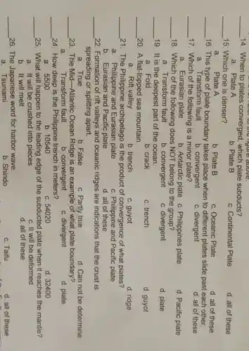 __ 14 . When to plates converged , which plate subducts?
a . Plate A
b. Plate B
c Continental Plate
d. all of these
__ 15 . Which one is denser?
a . Plate A
b. Plate B
C . Oceanic Plate
d. all of these
__ 16 . This type of plate boundary takes place when to different plates slide past each other.
a . Transform fault
b . convergent
C divergent
d. all of these
__ 17 . Which of the following is a minor plate?
a . Eurasian plate
b . Antarctic plate
C . Philippines plate
d . Pacific plate
__ 18 . Which of the following does NOT belong to the group?
a . Transform fault
b . convergent
C divergent
d. plate
__ 19. It is the deepest part of the ocean.
a .Fold
b. crack
C trench
d. guyot
__ 20. A flat-topped sea mountain.
a. Rift valley
b trench
c. guyot
d. ridge
__ 21 . The Philippine archipelago is the product of convergence of what plates?
a . Philippine and Eurasian plate
C . Philippine and Pacific plate
b . Eurasian and Pacific plate
d. all of these
__ 22 . Formation of rift valleys and oceanic ridges are indications that the crust is
spreading or splitting apart.
a . True
b. False
c. Partly true
d. Can not be determine
__ 23 . The Mid-Atlantic ; Ocean Ridge is an example of what plate boundary?
a. Transform fault
b . convergent
C divergent
d. plate
__ 24 . How deep is the Philippine trench in meters?
a . 5500
b . 10540
c. 54020
d 32400
__ 25 . What will happen to the leading edge of the subducted plate when it reaches the mantle?
a. It will be crushed into pieces
c. It will be deformed
b. It will melt
d. all of these
__ 26. The Japanese word for harbor wave.
c. Taifu
d. all of these
a . Tsunami
b Shindo