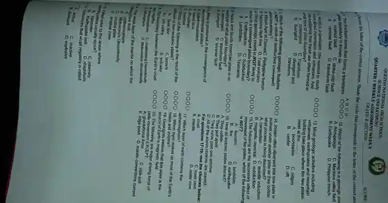QUEZON NATIONA L HIGH SCHOOL
QUARTER 1 WEEKLY ASSESSMENT WEEK 8
s CIENCE DEPARTMENT
choose the letter of the correct answer. Shade the circle that corresponds to the letter of the correct ans
1. The fracture zone that forms a transform
plate boundary is known as __
A. normal fault
C. strike-slip fault
B. reverse fault
D. transform fault
) 2. Astrid is a geologist, she wanted to study
more about and volcanoes And
she explained that these are often formed in
what type of plate boundary?
A. convergent
C. Transform
B divergent
D. divergent and
transform
10 3. Which of the following geologic features
is NOT a result of destructive (convergent)
plate boundary?
A. Mount Apo in DavaoC . Philippine trench
B. Marikina fault line D . Taal volcano
104.What geologic event is NOT likely to
occur in a plate boundary?
A . Earthquakes C Subduction
B . Landslides
D. Tsunamis
0 5. Nazca and South American plate is an
example of what plate boundary?
A. convergent c fault
B. divergent D. reverse fault
06. What is produced in the convergence of
two continental plates?
A folded mountains
B. island arcs
C. rift valleys
D. trenches
107. Which of the following is the result of the
collision of two oceanic plates?
A. fault line
C. trench
B. rift valley	D. volcano
08. The boundary between the Earth's crust
and mantle.
A. Asthenosphere
C. Guttenberg Discontinuity B Lithosphere
D Mohorovicic discontinuity
10g The weak layer of the mantle on which the
lithosphere float
B Discontinuity
A. asthenosphere
C. crustal plate
D. shadow zone
earthquakes usually occur?
c intensity
refer to the areas where
A. epicenter
011 B. earthquake belt
D. magnitude
__ Volcanoes that erupt regularly is called
A active
C. inactive
B. dormant
D. explosive
A B C D
B. magnetic reversal D subduction
15.The following are the secondary effect of
movement of the plates , which of the following
is NOT?
A. tsunami
B. fire
C. landslide
16. How do tectonic plates
D. earthquake
A. They collide.
B. They pull apart.
C. They move past one another
D. All of the above choices are correct.
For questions 17-19
, use the choices below:
A. crust
C. inner core
B. mantle
D. outer core
17. Which layer of earth contains the
asthenosphere?
18. Which layer makes up most of the Earth's
mass and volume?
19. Geologists believe that this layer is the
source of Earth's magnetic field.
20.The following are major driving force of
plate EXCEPT.
C. slab pull
A. gravitationa force
B. ridge push D. mantle convections current
12. Which of the following is a geologic eve
C. Marikina valley fault
A. Archipelago
B . Earthquake
D. Philippine trench
13. Most geologic activities including
volcanoes , earthquakes and mountain
building take place where the two plates
meet at the __
A boundaries
C. ridges
D. rift
B. center
14. Joseph often observed that one plate is
pushed under another plate as they collide,
what process is being described?
A. convection
C. mantle induction