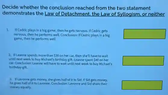 Decide whether the conclusion reached from the two statement
demonstrates the Law of Detachment, the Law of Syllogism, or neither
1. IICedric plays in a big game, then he gets nervous. If Cedric gets
nervous, then he performs well Conclusion: If Cedric plays in a big
game, then he performs well
square 
2. If Leanne spends more than 30 on her car, then she'll have to wait
until next week to buy Michael's birthday gift. Leanne spent 40 on her
car, Conclusion: Leanne will have to wait until next week to buy Michael's
birthday gift.
square 
3. If Lavonne gets money she gives half of it to Sid. If Sid gets money,
he gives half of it to Lavonne. Conclusion: Lavonne and Sid share their
money equally.
square