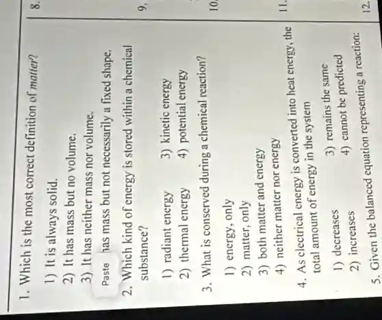 1. Which is the most correct definition of matter?
1) It is always solid.
2) It has mass but no volume.
3) It has neither mass nor volume.
Paste has mass but not necessarily a fixed shape.
2. Which kind of energy is stored within a chemical
substance?
1) radiant energy
3) kinetic energy
2) thermal energy
4) potential energy
3. What is conserved during a chemical reaction?
1) energy, only
2) matter, only
3) both matter and energy
4) neither matter nor energy
4. As electrical energy is converted into heat energy, the
total amount of energy in the system
1) decreases
3) remains the same
2) increases
4) cannot be predicted
5. Given the balanced equation representing a reaction: