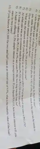 4) Carlo bought
of1133,800
then how much sales tax would you pay for P499.99
a) If the sales tax rate is
7.25% 
shirt?he sales tax he needs to
pay aside from the price of the shoes?
5) How much interest is earned on
P6,200 at 4%  for one year? 6) What was the interest rate if your balance on an investment of
P27,750 at the end of six years is
P41,070
7) At what rate was an investment made that obtains
P2,520 on P10,500 over four years?
and costs
8) If a loan is taken out for
simple interest on a savings account. If you deposit
P15,900 at 9% 	P8,586 how long was the loan for?
9) A bank is offering
3.5% 
P10,555
how much interest will you
earn in two years?
10) If you borrow
P75,000 for two and half years at an interest rate of 9.5%  what is the maturity value of the loan?