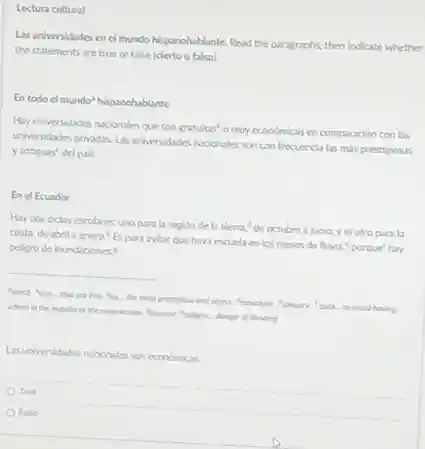 Lectura cultural
Las universidades en el mundo hispanohablante. Read the paragraphs, then indicate whether
the statements are true or false (cierto o falso).
En todo el mundo hispanohablante
Hay universidades nacionales que son gratuitas"o muy economicas en comparación con las
universidades privadas Las universidades nacionales son con frecuencia las más prestigiosas
yantiguas del pais.
En el Ecuador
Hay dos ciclos escolares:uno para la region de la sierra.de octubre a junio, yel otro parala
costa, de abrila enero (Espara evitar que haya escuela en los meses de lluvia "porque' hay
peligro de inundaciones.
__
world tove that ar tree the the most para...to evoid having
school in the months of the rainy season Becase peligro donger of flooding
Las universidades nucionales son económicas.
True
False