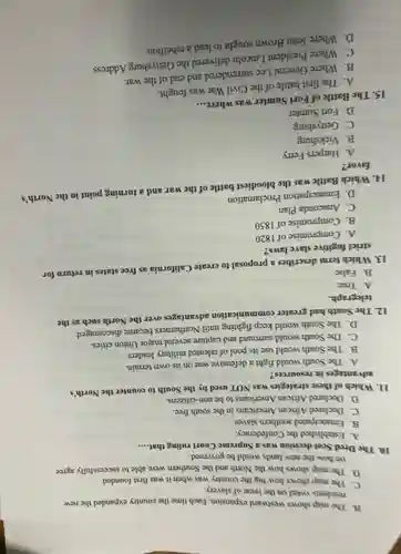 B. The map shows westward expansion. Each time the country expanded the new
residents voted on the issue of slavery.
C. The map shows how big the country was when it was first founded.
D. The map shows how the North and the Southern were able to successfully agree
on how the new lands would be governed.
10. The Dred Scot decision was a Supreme Court ruling that.... __
A. Established the Confederacy.
B. Emancipated southern slaves.
C. Declared African Americans in the south free.
D. Declared African Americans to be non-citizens.
11. Which of these strategies was NOT used by the South to counter the North's
advantages in resources?
A. The South would fight a defensive war on its own terrain.
B. The South would use its pool of talented military leaders
C. The South would surround and capture several major Union cities.
D. The South would keep fighting until Northerners became discouraged.
12. The South had greater communication advantages over the North such as the
telegraph.
A. True
B. False
13. Which term describes a proposal to create California as free states in return for
strict fugitive slave laws?
A. Compromise of 1820
B. Compromise of 1850
C. Anaconda Plan
D. Emancipation Proclamation
14. Which Battle was the bloodiest battle of the war and a turning point in the North's
favor?
A. Harpers Ferry
B. Vicksburg
C. Gettysburg
D. Fort Sumter
15. The Battle of Fort Sumter was where.
__
A. The first battle of the Civil War was fought.
B. Where General Lee surrendered and end of the war.
C. Where President Lincoln delivered the Gettysburg Address.
D. Where John Brown sought to lead a rebellion.