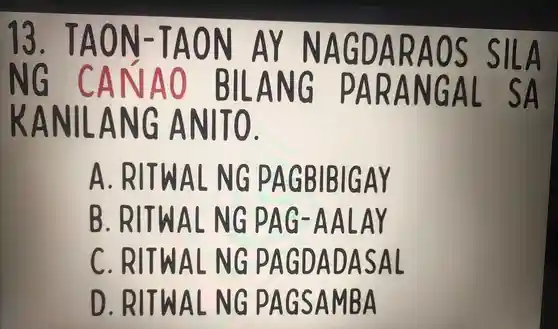 13 . TA ON -1 A ON AY NAGDARAO s SILA
NG CANAO BILANG PARANGAL SA
KANILANG ANITO.
A . RITWAL NG PAGBIBIGAY
B . RITWAL NG PAG AALAY
C . RITWAL . NG PAGDADASAL
D . RITWAL NG PAGSAMBA