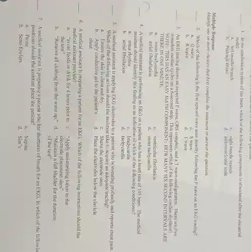 Hero the students or answers the question.
__
1. In the conduction system of the heart, which of the following components is stimulated after the sinoatrial
node?
a. left bundle branch
c. right bundle branch
b. Purkinje fibers
d. atrioventricular node
Multiple Response
Identify one or more choices that best complete the statement or answer the question.
__
2. Which of the following is the first upward wave seen directly following the P wave on an EKG tracing?
a. Qwave
b. R wave
c. S wave
d. Twave
__
3. An EKG tracing shows an expected P wave, QRS complex, and a T wave configuration There are five
complete cardiac cycles on a 6-second strip. This represents which of the following cardiac rhythms?
NOTE:THIS HAS AN EASY MATH COMPONENT: HOW MANY SIX SECOND INTERVALS ARE:
THERE IN ONE MINUTE.
a. sinus bradycardia
c. ventricular fibrillation
b. atrial fibriallation
d. sinus tachycardia
__
4. A medical assistant is performing an EKG on a patient who has a heart rate of 105 bpm. The medical
assistant should identify this finding as an indication of which of the following conditions:?
a. sinus rhythm
c. bradycardia
b. atrial fibrillation
d. tachycardia
__
5. A medical assistant is applying EKG electrodes to a patient who is sweating profusely and reports chest pain.
Which of the following actions should the assistant take to acquire an adequate tracing?
a. Ensure the skin is clean and dry
c. Shave the electrode sites
b. Apply conductive gel to the patient's
chest
d. Place the electrodes below the clavicle
__
6. A medical assistant is preparing a patient for an EKG. Which of the following instructions should the
medical assistant provide?
a. "avoid foods or drink for 4 hours prior to c. "Apply moisturizing lotion to the
the test"	electrode placement sites"
b. "Remove all clothing from the waist up."d. "Maintain a full bladder for the duration
of the test"
__
7. A medical assistant is preparing a patient who has shortness of breath for an EKG . In which of the followin
positions should the assistant place the patient?
a. Prone
c. Supine
b. Semi-fowlers
d. Sim's