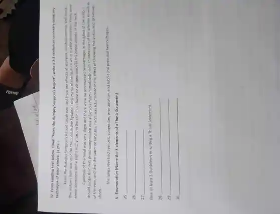 IV. From reading text below titled "From the Autopsy Surgeon's Report", write a 2-3 sentences summary using any
technique of your choice. (3 pts.)
From the Autopsy Surgeon's Report Death occurred from the effects of asphyxia cerebral anemia, and shock
The victim's hair was used for the constriction ligature . Local marks of the ligature were readily discernible:there were
some abrasions and a slight ecchymosis in the skin But I founc no obvious lesion in the blood vessels of the neck
Cyanosis of the head was very slight and there were no pronounced hemorrhages in the galea of the scalp I
should judge that very great compression was affected almost immediately,with compression of the arteries as well as
of the vein and that the superior laryngeal nerve was traumatized in the effect of throwing the victim into profound
shock. __
The lungs revealed cyanosis congestion ,over aeration and subpleural petechial hemorrhages. __
V Enumeration (Name the 3 elements of a Thesis Statement)
__
__
27. __
Give at least 3 Guidelines in writing a Thesis Statement.
28. __
29. __
30 __