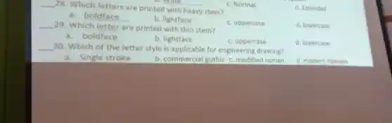 __
28. Which letters are printed with heavy stem?
D. Wide
c. Normal
d. Extended
a. boldface __
b. lightface
__ 29. Which letter are printed with thin stem?
c. uppercase
d. lowercase
a. boldface
b. lightface
c. uppercase
d. lowercase
__ 30. Which of the letter style is applicable for engineering drawing?
a. Single stroke
b. commercial gothic c. modified roman
d. modern roman