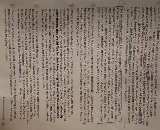 (1) Since 1983, the Sudan People's Liberation Army (SPLA) and the Sudanese
Government have been at war in southern Sudan. The conflict has already
claimed more than 500,000 lives and (displaced)huge numbers of people . Among
these were at least 20,000 children , mostly boys between 7 and 17 years of age
who were separated from their families. These 'lost boys' of the Sudan trekked
enormous distances over a vast unforgiving wilderness, seeking refuge from the
fighting. Hungry frightened and by sleeplessness and disease, they
crossed from the Sudan into Ethiopia and back, with many dying along the way.
The survivors are now in camps in Kenya, the Sudan and Uganda.
(2) This extraordinary exodus has its origins in(traditional forms of migration,
After being initiated into manhood , young adolescent boys in southern Sudan
have generally been quite mobile . Organized into small groups of their peers,
they would leave home for a period to look after cattle . Or they might head for
Ithe towns or cities to go to school or to seek their fortune, before eventually
returning home. In addition, at times of stress families all over Africa send their
children elsewhere to find safety, food , work and schooling.
(3) But during the war this process has escalated dramatically. Fearing they would
be targeted as potential combatants, many boys left their villages and headed
for cities such as Juba and Khartoum . Here they hoped to find work or schooling,
though as these cities became saturated with migrants, the boys often had to
resort to begging or petty crime.
(A) Others set out for refugee camps in Ethiopia. Some travelled with friends
or relatives, others slipped away on their own at night Few had any idea of
what lay ahead of them. They believed the trek would last only a few days and
discovered that they faced a harrowing journey of 6 to 10 weeks. Continually
under threat, they would flee for their lives, losing their way in the wilderness.
Often they lost everything en route-blankets , sheets, shoes, clothes and pots-
to soldiers, swindlers or bandits. Many fell victim to killer diseases. Others were
so weakened by hunger and lack of sleep that they could go no further and sat
down by the roadside-prey for lions and other animals.
(6) The survivors who reached the camps in Ethiopia started to lead a relatively
peaceful life. But it was not to last Following the change of government in
Ethiopia in May 1991 they had to flee again, back to camps in the Sudan. This
time the journey was during heavy rains, and many perished crossing the swollen
rivers or were hit by aerial bombardment. The luckier ones made it to a camp
where they received help from the International Committee of the Red Cross.
(b) This relative security was shattered again late in 1991 when fighting erupted
around them, and they and children from other camps were on the move once
more, eventually heading for Kenya.
