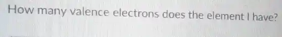 How many valence electrons does the element I have?