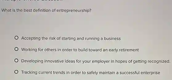 What is the best definition of entrepreneurship?
Accepting the risk of starting and running a business
Working for others in order to build toward an early retirement
Developing innovative ideas for your employer in hopes of getting recognized.
Tracking current trends in order to safely maintain a successful enterprise