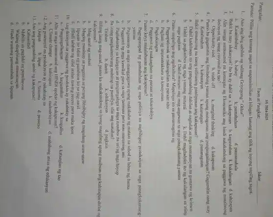 SY 2024-2025
Pangalan: __ Taon at Pangkat:	Iskor
Panuto: Piliin ang tamang sagot sa mapamimilian at bilugan lamang ang titik ng inyong napiling sagot.
1. Ano ang ibig sabihin ng salitang Griyegong " Oikos"
a. Kasambahay
b. bahay
k. pamahalaan
d. pamamahala
2. Bakit ba may alokasyon? Ito ba ay dahil sa a. kakapusan b kagustuhan k kakulangan d . kahirapan
3. Alin samga sumusunod na konsepto ng Ekonomiks ang hindi nakakatulong sa paggawa ng matalinong
desisyon ng isang rasyonal na tao?
a. Opportunity cost
b. trade off k. marginal thinking d. kakapusan
4. Paano ba gagamitin ang limitadong yaman upang matugunan ang pangangailangan?Gagamitin nang may
a. Katalinuhan
b. kahusayan
k. katarungan
d. pananagutan
5. Bakit itinuturing na isang suliraning panlipunan ang kakapusan?
a. Dahil kadalasan ito ang pangunahing dahilan at nagtulak sa mga mamamayan na gumawa ng krimen
b. Dahil sa pagkaubos ng mga yamang mineral
k. Dahil magdudulot ito ng kakulangan sa ating
mga pagkain d. Dahil marami ang mag-aagawan sa mga pinagkukunang yaman
6. Paano mapalago ang agrikultura?Mapalago ito sa pamamagitan ng
a. Pagpapalawak sa nakaugalian na paraan nito
b. Paglaan ng imprastraktura sa kanayunan
c. Pagkakaingin
d. Paggamit ng makaagham na paraan at teknolohiya
7. Paano kaya malalabanan ang kakapusan?
a. Pagpapatupad ng pamahalaan ng mga polisiya na nagbibigay proteksiyon sa mga pinagkukunang-
yaman
b. Pagsasanay sa mga manggagawa upang makakuha ng mataas na sahod sa labas ng bansa
c. Paggamit ng mga kemikal para sa mga taniman para mas maraming ani
d. Pagbabantay sa kalagayan at pangangalaga sa mga nauubos na uri ng mga hayop
8. Sa isang pangkaraniwang mahirap na pamilya , alin ang uunahin?
a. Tirahan
b. damit
k. edukasyon
d. pagkain
9. Bilang isang mag-aaral, paano ka makakatulong sa iyong magulang upang maibsan ang kahirapan dulot ng
kakapusan?
a. Mag-aaral ng mabuti
b. Maging masinop sa paggasta sa perang ibinibigay ng magulang araw-araw
c. Tipunin ko lahat ng pambaon ko sa pag-aaral
d. Hindi lalabas ng silid aralan tuwing recess para maka ipon
10. Ang desisyon sa paggawa ng produkto ay nakabatay sa
a. Pangangailangan
b. kagustuhan
k. kaugalian
d. katangian ng tao
11. Alin sa mga sumusunod ang HINDI epekto ng kakapusan?
a. Climate change b. kahirapan
k. malnutrisyon
d. mababang antas ng edukasyon
12. Ang potensyal na produksyon ay nakabatay sa
a. Output
b. input
k. Sistema
d. proseso
13. Ano ang pangunahing sanhi ng kakapusan?
a. Kalamidad
b. Mabilis na paglaking populasyon
c. Walang disiplinang mamamayan
d. Hindi wastong pamamahala sa lipunan