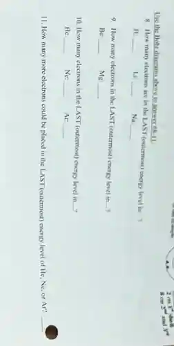 Use the Bohr diagram above to answer 58-11:
8. How many electrons are in the LAST (outermost) energy level in
__ ,
H:
__
Li:
__
Na:
__
9. How many electrons in the LAST (outermost)energy level in
...? __
Be: __ Mg: __
10. How many electrons in the LAST (outermost) energy level in __
He: disappointed __ Ne: __ Ar: __
11. How many more electrons could be placed in the LAST (outermost)energy level of He, Ne or Ar?
__