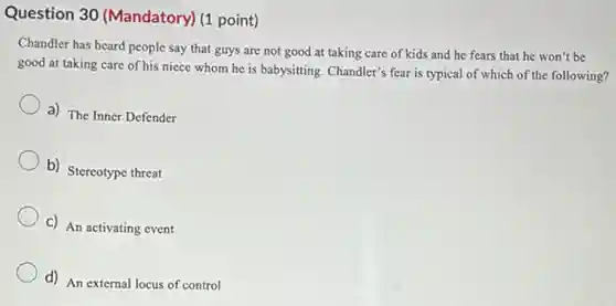 Question 30 (Mandatory)(1 point)
Chandler has heard people say that guys are not good at taking care of kids and he fears that he won't be
good at taking care of his niece whom he is babysitting. Chandler's fear is typical of which of the following?
a) The Inner Defender
b) Stereotype threat
c) An activating event
d) An external locus of control