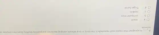 A __ is a program that copies itself repeatedly in membory or on a network, using up resources and possibly shutting down the computer or
network
a	worm
b computer virus
C rootkits
d Trojan horse