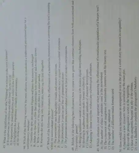 45. What is the significance of the title "Sinigang" in relation to the story's themes?
a) It symbolizes the complex and often bitter flavors of life.
b) It represents the shared traditions and culture of the Filipino people.
c) It highlights the importance of family and community.
d) All of the above.
46. Which of the following would be the most effective way to modernize a traditional pre-colonial epic for a
contemporary audience?
A. Translate the epic into modern Filipino and leave the structure unchanged.
B. Adapt the epic into a film that incorporates both traditional and modern themes.
C. Write a summary of the epic and share it on social media.
D. Recreate the epic using only visual arts, removing the text altogether.
47. Which of the following best evaluates the effectiveness of a multimedia presentation in conveying the text's meaning
within its socio-cultura context?
A. The presentation uses high-quality visuals and smooth transitions
B. The multimedia format faithfully preserves the text's original socio-cultural references
C. The presentation is concise and free of grammatical errors
D. The presentation omits socio-cultural context in favor of modern interpretations
48. Which of the following best illustrates how to create a new genre that combines elements from both conventional and
21st-century genres?
A) Merging traditional narrative structures with modern digital storytelling techniques.
B) Sticking to traditional print media formats exclusively.
C) Using only conventional methods of character development.
D) Adopting a linear storyline without any technological influences.
49. Which criterion is most important when assessing the effectiveness of a multimedia adaptation of a literary text?
A) The number of slides or elements used in the presentation
B) The coherence and integration of multimedia elements with the literary text
C) The length of the adaptation
D) The number of different media formats used
50. How would you incorporate an unexpected twist in the plot of a short story to enhance its originality?
A) Introduce a new character who is unrelated to the main plot.
B) Reveal the protagonist's secret at the beginning.
C) Have the antagonist become an ally at the climax.
D) Use a flashback to explain the protagonist's backstory.