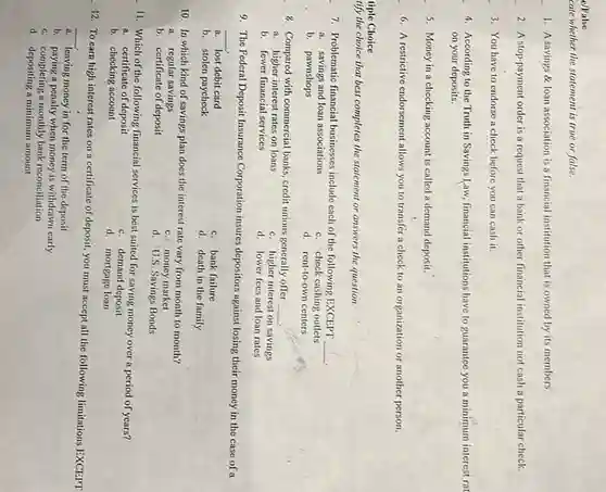 e/False
cate whether the statement is true or false.
1. A savings &loan association is a financial institution that is owned by its members.
2. A stop-payment order is a request that a bank or other financial institution not cash a particular check.
3. You have to endorse a check before you can cash it.
4. According to the Truth in Savings Law financial institutions have to guarantee you a minimum interest rat
on your deposits.
5. Money in a checking account is called a demand deposit.
6. A restrictive endorsement allows you to transfer a check to an organization or another person.
tiple Choice
tify the choice that best completes the statement or answers the question.
7. Problematic financial businesses include each of the following EXCEPT
__ .
a. savings and loan associations
c. check cashing outlets
b. pawnshops
d. rent-to-own centers
8. Compared with commercial banks, credit unions generally offer
a. higher interest rates on loans
__ .
c. higher interest on savings
b. fewer financial services
d. lower fees and loan rates
9. The Federal Deposit Insurance Corporation insures depositors against losing their money in the case of a
__
a. lost debit card
b. stolen paycheck
c. bank failure
d. death in the family
10. In which kind of savings plan does the interest rate vary from month to month?
a. regular savings
b. certificate of deposit
c. money market
d. U.S. Savings Bonds
11. Which of the following financial services is best suited for saving money over a period of years?
a. certificate of deposit
c. demand deposit
b. checking account
d. mortgage loan
12. To earn high interest rates on a certificate of deposit, you must accept all the following limitations EXCEPT
__
leaving money in for the term of the deposit a
b. paying a penalty when money is withdrawn early
c. completing a monthly bank reconciliation
d. depositing a minimum amount