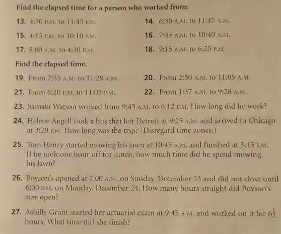 Find the clapsed time for a person who worked from:
13. 4:30 p.M. to 11:45P.M
14. 6:30 A.M. to 11:45 A.M.
15. 4:15P.M. to 10:10 P.M.
16. 7:43 A.M. to 10:40 A.M.
17. 8:00 A.M. to 4:30 P.M.
18. 9:15 A.M.to 6:25 P.M.
Find the elapsed time.
19. From 7:35 A.M. to 11:28 A.M.
20. From 2:50 A.M to 11:05 A.M.
21. From 6:20 P.M to 11:05 P.M.
22. From 1:37 A.M. to 9:28 A.M.
23. Samaki Watson worked from 9:45 A.M. to 6:12 P.M. How long did he work?
24. Helene Angell took a bus that left Detroit at 9:25 A.M. and arrived in Chicago
at 3:20 p.M. How long was the trip?(Disregard time zones.)
25. Tom Henry started mowing his lawn at 10:45 A.M and finished at 3:15 P.M.
If he took one hour off for lunch , how much time did he spend mowing
his lawn?
26. Boyson's opened at 7:00 A.M on Sunday , December 23 and did not close until
6:00 P.M.on Monday, December 24. How many hours straight did Boyson's
stay open?
27. Ashilla Grant started her actuarial exam at 9:45 A.M. and worked on it for 6(1)/(2)
hours. What time did she finish?