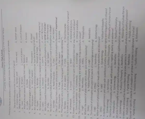 Direction:Read the questions carefully and choose the correct answe given below.
1.The word Philosophy comes from what kind of word?
d. Spanish word
a. French word
b. German word
c. Greek word
2.What is the meaning of Philosophy?
c. Love of Science
d. Love of Wisdom
a. Love
b. Wisdom
3. Which of the two words of Philosophy that means Wisdom?
d. Science
a. Sofia
b. Sheila
c. Sheba
4. People who engage in philosophy are called?
d. Stupid
a. Wise person
b. Lover of wisdom
c . Philosophers
5.We all have the potential to philosophize since we have the tendency to what?
a. Doubt
b. Wonder
c. Wonder d Doubt
d. Debate
6.We posses the capacity to reflect on our experiences ,and we have the never-ending need to?
a. Leain
b . Discover
c. Search
d. Learn &Discover
7.Who is the Greek Philosopher who trace man's need to philosophize to his sense of wonder?
a. Plato
b. Socrates
c . Karl Jaspers
d. Rene Descartes
8. He is the 15^th century French Philosopher who trace man's need to philosophize to doubt?
a . Socrates
b. Rene Descartes
c. Plato
d . Karl Jaspers
9. The 20^th Century Swiss-German philosopher saw the need to philosophize because of experience?
a. Rene Descartes
b. Plato
c. Karl Jaspers
d . Socrates
10.The Philosopher who is famous for having said "I know that I do not know "?
a.Socrates
b. Karl Jaspers
c. Plato
d. Rene Descartes
11. It is defined as a way of thinking about the world and is composed of the views and beliefs of a person?
a . Framework
b. Frame
c. Work
d . External questions
12 it seeks to question the very frameworks upon which people base their own beliefs and views?
a.Externa questions b . Frameworks
c .knowledge
d . Internal questions
13. The philosophy which deals with beauty and what makes things beautiful is called?
a. Logic
b .Aesthetics
c. Ethics
d . Metaphysics
14 . What is the branch of philosophy which deals with correct reasoning?
a. Ethics
b . Political Philosophy c. Logic
d .Aesthetics
15. This branch of philosophy discusses the nature of knowledge and knowing?
a. Logic
b. Ethics
c .Aesthetics
d . Epistemology
6. Which branch of philosophy which deals with moral questions and dilemmas?
a. Ethics
b. Logic
c . Epistemology
d. Political Philosophy
. It studies governments and deals with questions of justice ,power and rights and obligations of citizens?
c . Epistemology
b .Aesthetics
c. Political Philosophy
. The branch of philosophy which deals with questions regarding reality and existence?
d . Philosophy of Human Person
b . Metaphysics
b . Epistemology
c .Aesthetics
d . Political Philosophy
An area in philosophy that understand the human person from a philosophical perspective?
a Epistemology
b . Political Philosophy c .Aesthetics
Focuses on specific aspects of a situation or problem in order to understand it is what?
a. Partial thinking
b. Holistic thinking
c. Foolish thinking
d Reflection
d . Philosophy of Human Person
It refers to a perspective that considers large scale patterns in system , analyzing a situation/problem?
a Holistic thinking
b. Partial thinking
c . Reflection
d .Foolish thinking
Senior High School
Is Quarter test in Introduction to the Philosophy of the Human Person