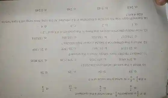 8. If (2)/(3) is divided by (6)/(7) ,then what is the quotient?
a. (7)/(8)
b. (7)/(9)
C. (7)/(10)
d. (7)/(4)
9. If 8(1)/(3)div (2)/(6)=N what is the value of N?
a. 23
b. 24
C. 25
d. 26
10 .What is the sum of 145 .68 and 234.0235 ?
a 379.6905
b. 379 .7035
c 379.7135
d. 379 .8035
11 .Deduct 78.0981 from 100.25 What is the answer?
a . 22.1519
b .21.1617
C. 22.1509
d. 21.1509
12 .What is the difference if 345.34 is taken from 500356 ?
. 155.017
b . 155.026
C. 155.006
d. 155.016
13. How many decimal places are there in the product of 0.5 and 1.2 ?
a. 1
b. 2
C. 3
d. 4
14 .Kenneth can ride his bicycle a kilometer in 6.2 minutes At this rate how long will it take him to
ride 4 km?
a. 24.8
b. 2.48
C. 248
d. 0.248