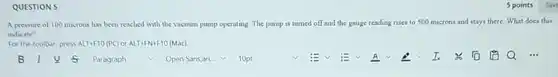 QUESTION 5
A pressure of 100 microns has been reached with the vacuum pump operating The pump is turned off and the gauge reading rises to 500 n microns and stays there.What does this
indicate?
For the toolbar, press ALT+F10(PC) or ALT+FN+F10 (Mac)
square 
square  v