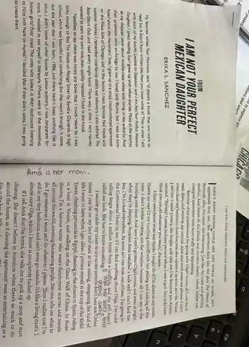 My favorite writer, Toni Morrison, said, "If there's a book that you want to
read, but it hasn't been written yet, then you must write it." That Is what I did
with both of my books, Lessons on Expulsion and I Am Not Your Perfect Mexican
Doughter. I loved reading but I grew up with white stories. Most of the stories
at my disposal were about middle-class white kids living in the suburbs.And
their problems were so foreign to me. I loved Judy Blume, but I was so con-
fused about the characters'lives. I grew up in a small, roach-infested apartment
on the West Side of Chicago, and in the books I read,families had maids and
summer homes. I remember one family didn't eat leftovers. I also adored The
Baby-Siters Club, and read every single book. There was a time I very naively
wanted to start my own club, then quickly realized I lived in the hood.
Needless to say, there was rarely any book that I could relate to. I was
lucky enough to find The House on Mango Street by Sandra Cisneros in high
school, which was beautiful and comforting, but that wasn't enough. It came
out the year that I was born, 1984.and there hadn't been anything like it
since. I didn't know of other books by Latinx authors. I was desperate for
more. I wanted to see myself in literature Where were all the messed-up
brown girls? Poor ones?The ones who sulked in their bedrooms listening
to Nine Inch Nails on repeat? I decided that if they didn't exist, I was going
to create them.
PERFECT
MEXICAN DAUGHTER
ERIKA L. SÁNCHEZ
EXICAN D AUGHTER
DIDN'T KNOW THINGS COULD GET ANY WORSB AT HOME, BUT
apparently they can. The apartment feels like the play The House of
Bernarda Alba, but much less interesting. Just like the crazy and grieving
mother, Amá keeps all the blinds and curtains drawn, which makes our
cramped apartment even more stuffy and depressing.
Because of my punishment for going into Olga's room.all I can do is
read, draw, and write in my journal. Amá also took away my phone. I can't
even close my bedroom door because she opens it as soon as I do. When
I tell her I need privacy, she laughs and tells me I've become too Ameri-
canized. "PrivacylInever had any privacy when I was a girl. You kids here
think you can do whatever you want," she says.
I don't even know what she thinks I might do if I'm alone in my room.
There's no way I'd try touching myself with her yelling and lurking all the
time. I don't bother looking out the window because all I can see is the
building next door. And now I can't go into Olga's room, not even at night
when they're sleeping, because Amá installed a lock and I can't find the
key. I've looked everywhere.As soon as I can bust out of here., I'm going to
the Continental Hotel to see if I can find anything about Olga. I've tried
calling Angie about a million times from a landline, and she still hasn't
called me back. She has to know something	her sister,thar
away
I usually go inside my closet to cry so my parents don't hear me. Other
times I just lie on my bed and stare at the ceiling,imagining the kind of
c
life I want to have when I get older. I picture myself at the top of the Biffel
Tower, climbing pyramids in Egypt, dancing in the streets in Spain, riding
3
in a boat in Venice, and walking on the Great Wall of China. In these
dreams, I'm a famous writer who wears flamboyant scarves and travels
s
all around the world,meeting fascinating people. No one tells me what to
do. I go wherever I want and do whatever I please. Then I realize that I'm
still in my tiny bedroom and can't even go outside.It's like a living death.I
almost envy Olga, which I know is completely fucked up.
If I tell Amá that I'm bored, she tells me to pick up a mop and start
cleaning. She doesn't believe in boredom when there's so much to do
around the house, as if cleaning the apartment were as entertaining as a