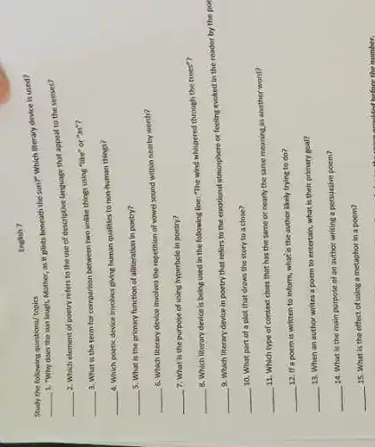 the following questions/ topics
__
1. "Why does the sun laugh, Mother, as it girls beneath the sun?" which siterary device is used?
English?
__
2. Which element of poetry refers to the use of descriptive language that appoat to the senses?
__
a. What is the term for comparison between two unlike things using "like" or "as"?
__
4. Which poetic device trvolves giving human qualities to nothiman things?
__ 3. What is the primacy function of alliteration in poetry?
__
6. Which literary device invelves the repetition of wawel sound within nearby words?
__ 7. What is the purpose of using hyperbele in poctry?
__
8. Which literary device is being used in the following firm"The wind whispered through the trees?
__
9. Which literary device in poetry that refers to the emotional atmosphere or feeling evoked in the reader by
__ 10. What part of a plot that draws the story to a close?
__
11. Which type of context chines that has the same or nearly the same meaning as another word?
__ 12. If a poem is written to inform, what is the author likely trying to do?
__
13. When an author writes a poem to entertain; what is their primary goal?
__
14. What is the main purpose of an author writing a persuasive poem?
__ 15. What is the offect of using a metaphor in a poem?