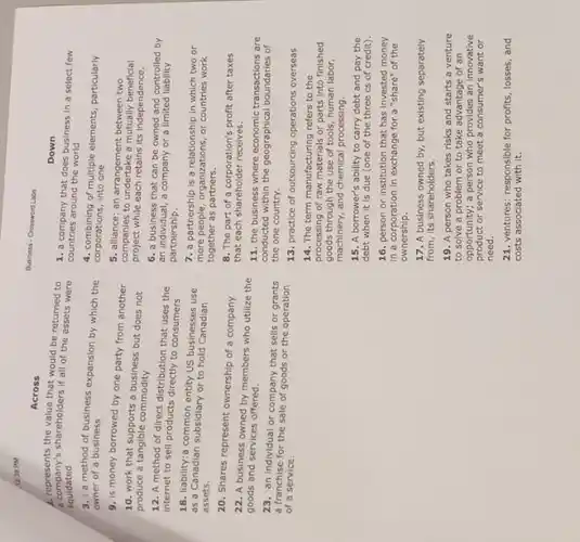 1230 PM
Across
a. represents the value that would be returned to
company's shareholders if all of the assets were
liquidated
3. : a method of business expansion by which the
owner of a business
9. is money borrowed by one party from another
10. work that supports a business but does not
produce a tangible commodity
12. A method of direct distribution that uses the
internet to sell products directly to consumers
18. liability:a common entity US businesses use
as a Canadian subsidiary or to hold Canadian
assets.
20. Shares represent ownership of a company
22. A business owned by members who utilize the
goods and services offered.
23. :an individual or company that sells or grants
a franchise for the sale of goods or the operation
of a service.
Business-Creaswerd Late
Down
1. a company that does business in a select few
countries around the world
4. combining of multiple elements particularly
corporations, into one
5. alliance: an between two
companies to underlake extractive-beneficial
project while each retains its Independence.
6. a business that can be owned and controlled by
an individual, a company or a limited liability
partnership.
7. a partnership is a relationship in which two or
more people, organizations, or countries work
together as partners.
8. The part of a corporation's profit after taxes
that each shareholder receives.
11. the business where economic transactions are
conducted within the geographical of
the one country.
13. practice of outsourcing operations overseas
14. The term manufacturing refers to the
processing of raw materials or parts into finished
goods through the use of tools, human labor,
machinery, and chemical processing.
15. A borrower's ability to carry debt and pay the
debt when it is due (one of the three cs of credit).
16. person or institution that has invested money
in a corporation in exchange for a "share"of the
ownership.
17. A business owned by, but existing separately
from, its shareholders.
19. A person who takes risks and starts a venture
to solve a problem or to take advantage of an
opportunity; a person who provides an innovative
product or service to meet a consumer's want or
need.
21. ventures: responsible for profits, losses, and
costs associated with it.
