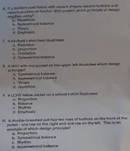 6. If a student used fabric with square shapes , square buttons and
square pockets on his/her shirt project which principle of design
are they using?
Repetition
b. Symmetrical bolance
c. Shape
d. Emphasis
7. A tie-dyed t-shirt best illustrates:
a. Rodiation
b. proportion
c. Gradation
d. Symmetrical bolance
8. A shirt with one pocket on the upper left illustrates which design
principle?
a. Symmetrical balance
b. Asymmetrical balance
c. Shape
d. repetition
9. A LCHS Yellow Jacket on a school t-shirt illustrates:
a. Proportion
b. Balance
c. Rhythm
d. Emphasis
10. A double-breaste d suit has two rows of buttons on the front of the
jacket - one row on the right and one row on the left. This is an
example of which design principle?
a. Proportion
b. Symmetrical balance
c Rhythm
d. Asymmetrical balance