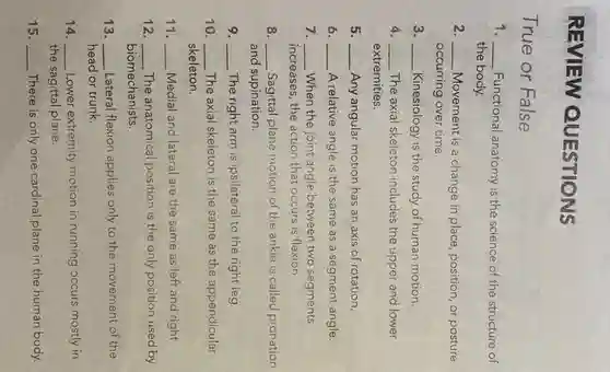 REVIEW QUESTIONS
True or False
1. __ Functional anatomy is the science of the structure of
the body.
2 __ Movement is a change in place, position, or posture
occurring over time.
3. __ Kinesiology is the study of human motion.
4. __ The axial skeleton includes the upper and lower
extremities.
5. __ Any angular motion has an axis of rotation.
6 __ A relative angle is the same as a segment angle.
7. __ When the joint angle between two segments
increases, the action that occurs is flexion.
8. __ Sagittal plane motion of the ankle is called pronation
and supination.
9. __ The right arm is ipsilateral to the right leg.
10. __ The axial skeleton is the same as the appendicular
skeleton.
__ Medial and lateral are the same as left and right.
12. __ The anatomical position is the only position used by
biomechanists.
13. __ Lateral flexion applies only to the movement of the
head or trunk.
14. __ Lower extremity motion in running occurs mostly in
the sagittal plane.
15. __ There is only one cardinal plane in the human body.