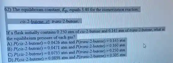 62) The equilibrium constant, K_(p) equals 3.40 for the isomerization reaction:
cis-2-butene e trans-2 -butene.
If a flask initially contains 0.250 atm of cis 12-butene and 0.145 atm of trans-2-butene, what is
the equilibrium pressure of each gas?
A) P(cis-2-butene)=0.0426atm and P(trans-2-butene)=0.145atm
B) P(cis-2-butene)=0.0471at n and P(trans-2-butene)=0.160atm
C) P(cis-2-butene)=0.0735att
n and P(trans-2-butenc)=0.250atm
D) P(cis-2-butene)=0.0898atm
and P(trans-2-butene)=0.305atm