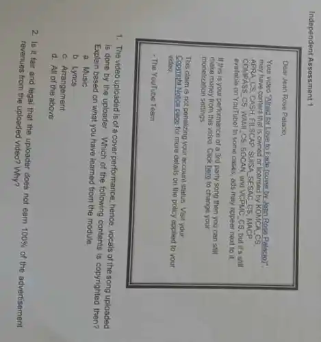 Independent Assessment 1
Dear Joan Rose Pelacio,
for Love to Fade (cover by Jean Rose Palacio)"
may have content that is owned or licensed by KOMCA CS
APRA CS.CASH, FILSCAP SUISA SESAC CS, MACP
COMPASS CS, WAMLCS SOCAN, and VCPMC CS but it's still
available on YouTubel in some cases, ads may appear next to it.
If this is your performance of a 3rd party song then you can still
make money from this video Click here to change your
monetization settings
This claim is not penalizing your account status. Visit your
Copyright Notice page for more details on the policy applied to your
vidoo.
- The YouTube Team
1. The video uploaded is of a cover performance hence, vocals of the song uploaded
is done by the following contents is copyrighted
Explain based on what you have learned from the module
a. Music
b. Lyrics
c. Arrangement
d. All of the above
2. Is it fair and legal that the uploader does not eam
100% 
of the advertisement
revenues from the uploaded video? Why?